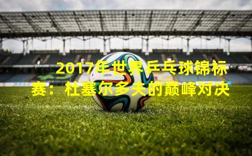 2017年世界乒乓球锦标赛：杜塞尔多夫的巅峰对决