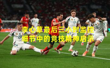 李心草最后三小时监控细节中的竞技精神启示
