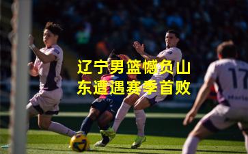 辽宁男篮憾负山东遭遇赛季首败